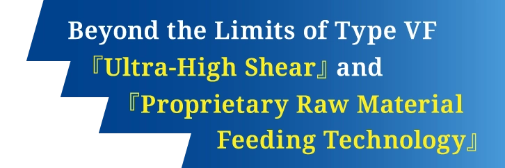 Beyond the Limits of Type VF 『Ultra-High Shear』 and 『Proprietary Raw Material Feeding Technology』
