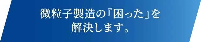 微粒子製造の『困った』を解決します。